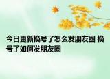 今日更新换号了怎么发朋友圈 换号了如何发朋友圈
