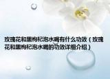 玫瑰花和黑枸杞泡水喝有什么功效（玫瑰花和黑枸杞泡水喝的功效详细介绍）