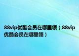 88vip优酷会员在哪里领（88vip优酷会员在哪里领）