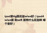 ipad要4g版还是wlan好（ipad4 wlan版 和wifi 版有什么区别啊 哪个更好）