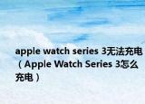 apple watch series 3无法充电（Apple Watch Series 3怎么充电）