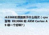 rk3368处理器属于什么档次（cpu型号: RK3066 和 ARM Cortex A9 哪一个好啊?）