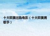 十大欧美出轨电影（十大欧美男歌手）
