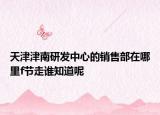 天津津南研发中心的销售部在哪里f节走谁知道呢