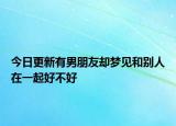 今日更新有男朋友却梦见和别人在一起好不好