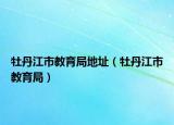 牡丹江市教育局地址（牡丹江市教育局）