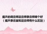 魔声的调音师混音师录音师哪个好（魔声录音室和混音师有什么区别）