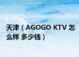 天津（AGOGO KTV 怎么样 多少钱）