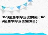 360浏览器打印页面设置边距（360浏览器打印页面设置在哪里）