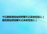 今日更新微信如何把聊天记录发给别人（微信里如何将聊天记录发给别人）