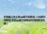 在电脑上怎么找qq照片回收站（QQ照片回收站:手机qq照片回收站空间回收站在哪）
