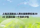 上海灵活就业人员社保缴费标准2022 灵活社保一个月多少钱