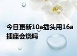 今日更新10a插头用16a插座会烧吗