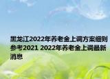 黑龙江2022年养老金上调方案细则参考2021 2022年养老金上调最新消息
