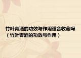 竹叶青酒的功效与作用适合收藏吗（竹叶青酒的功效与作用）