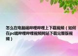 怎么在电脑端哔哩哔哩上下载视频（如何在pc端哔哩哔哩视频网站下载完整版视频）