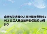 山西省灵活就业人员社保缴费标准2022 灵活人员缴纳养老保险费比例多少