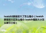 iwatch5屏幕放大了怎么缩小（iwatch屏幕放大后怎么缩小 iwatch缩放大小怎么调节介绍）