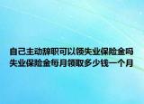 自己主动辞职可以领失业保险金吗失业保险金每月领取多少钱一个月