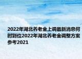 2022年湖北养老金上调最新消息何时到位2022年湖北养老金调整方案参考2021