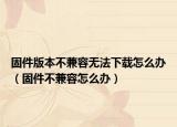 固件版本不兼容无法下载怎么办（固件不兼容怎么办）