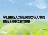今日更新人力资源管理与人事管理的主要区别在哪里