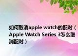 如何取消apple watch的配对（Apple Watch Series 3怎么取消配对）