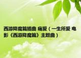 西游降魔篇插曲 痛爱（一生所爱 电影《西游降魔篇》主题曲）