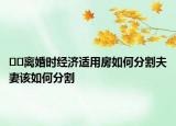 ﻿﻿离婚时经济适用房如何分割夫妻该如何分割