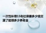 一次性补缴15年社保要多少钱交满了能领多少养老金