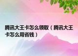 腾讯大王卡怎么领取（腾讯大王卡怎么用省钱）