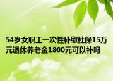 54岁女职工一次性补缴社保15万元退休养老金1800元可以补吗