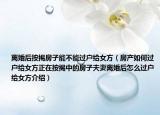 离婚后按揭房子能不能过户给女方（房产如何过户给女方正在按揭中的房子夫妻离婚后怎么过户给女方介绍）