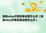 税务ukey开票目录设置怎么弄（税务ukey开票目录设置怎么弄）