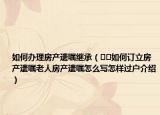 如何办理房产遗嘱继承（﻿﻿如何订立房产遗嘱老人房产遗嘱怎么写怎样过户介绍）