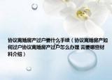 协议离婚房产过户要什么手续（协议离婚房产如何过户协议离婚房产过户怎么办理 需要哪些材料介绍）