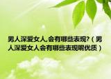 男人深爱女人,会有哪些表现?（男人深爱女人会有哪些表现呢优质）