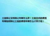 土地转让没写转让年限怎么算（土地合并的使用年限如何转让土地的使用年限怎么计算介绍）