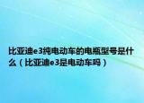 比亚迪e3纯电动车的电瓶型号是什么（比亚迪e3是电动车吗）