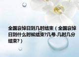 全国哀悼日到几时结束（全国哀悼日到什么时候结束?几号.几时几分结束?）