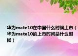 华为mate10在中国什么时候上市（华为mate10的上市时间是什么时候）