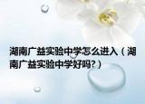 湖南广益实验中学怎么进入（湖南广益实验中学好吗?）