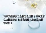 和家亲摄像头云台版怎么连接（和家亲怎么连接摄像头 和家亲摄像头怎么连接教程介绍）