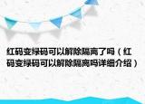 红码变绿码可以解除隔离了吗（红码变绿码可以解除隔离吗详细介绍）