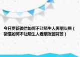 今日更新微信如何不让陌生人看朋友圈（微信如何不让陌生人看朋友圈背景）