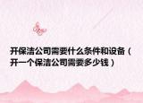 开保洁公司需要什么条件和设备（开一个保洁公司需要多少钱）
