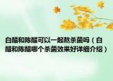 白醋和陈醋可以一起熬杀菌吗（白醋和陈醋哪个杀菌效果好详细介绍）