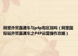 阿里外贸直通车与p4p有区别吗（阿里国际站外贸直通车之P4P运营操作攻略）