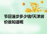 节日漫步多少钱f天津房价谁知道呢