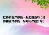 红参和西洋参能一起泡白酒吗（红参和西洋参能一起吃吗详细介绍）